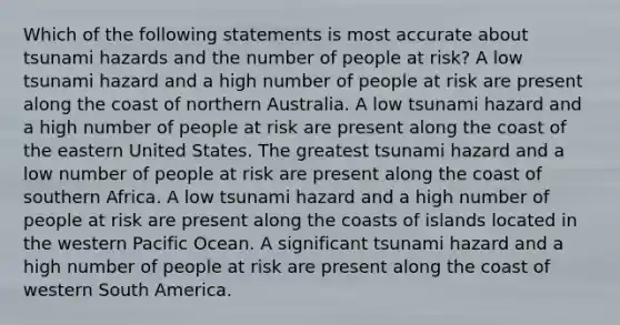 Which of the following statements is most accurate about tsunami hazards and the number of people at risk? A low tsunami hazard and a high number of people at risk are present along the coast of northern Australia. A low tsunami hazard and a high number of people at risk are present along the coast of the eastern United States. The greatest tsunami hazard and a low number of people at risk are present along the coast of southern Africa. A low tsunami hazard and a high number of people at risk are present along the coasts of islands located in the western Pacific Ocean. A significant tsunami hazard and a high number of people at risk are present along the coast of western South America.