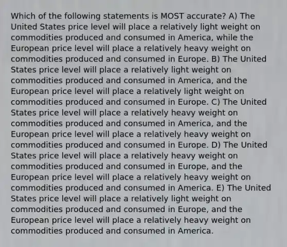 Which of the following statements is MOST accurate? A) The United States price level will place a relatively light weight on commodities produced and consumed in America, while the European price level will place a relatively heavy weight on commodities produced and consumed in Europe. B) The United States price level will place a relatively light weight on commodities produced and consumed in America, and the European price level will place a relatively light weight on commodities produced and consumed in Europe. C) The United States price level will place a relatively heavy weight on commodities produced and consumed in America, and the European price level will place a relatively heavy weight on commodities produced and consumed in Europe. D) The United States price level will place a relatively heavy weight on commodities produced and consumed in Europe, and the European price level will place a relatively heavy weight on commodities produced and consumed in America. E) The United States price level will place a relatively light weight on commodities produced and consumed in Europe, and the European price level will place a relatively heavy weight on commodities produced and consumed in America.