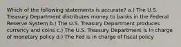 Which of the following statements is accurate? a.) The U.S. Treasury Department distributes money to banks in the Federal Reserve System b.) The U.S. Treasury Department produces currency and coins c.) The U.S. Treasury Department is in charge of monetary policy d.) The Fed is in charge of fiscal policy