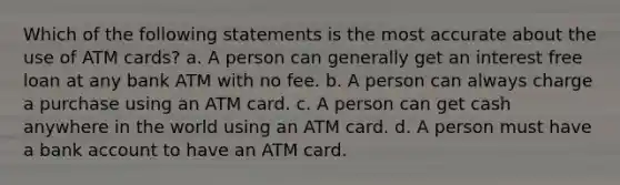 Which of the following statements is the most accurate about the use of ATM cards? a. A person can generally get an interest free loan at any bank ATM with no fee. b. A person can always charge a purchase using an ATM card. c. A person can get cash anywhere in the world using an ATM card. d. A person must have a bank account to have an ATM card.