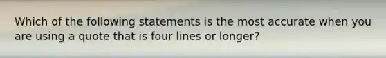 Which of the following statements is the most accurate when you are using a quote that is four lines or longer?