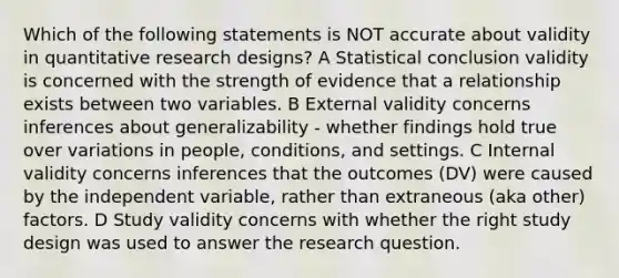 Which of the following statements is NOT accurate about validity in quantitative research designs? A Statistical conclusion validity is concerned with the strength of evidence that a relationship exists between two variables. B External validity concerns inferences about generalizability - whether findings hold true over variations in people, conditions, and settings. C Internal validity concerns inferences that the outcomes (DV) were caused by the independent variable, rather than extraneous (aka other) factors. D Study validity concerns with whether the right study design was used to answer the research question.