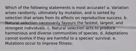 Which of the following statements is most accurate? a. Variation arises randomly, ultimately by mutation, and is sorted by selection that arises from its effects on reproductive success. b. Natural selection necessarily favours the fastest, largest, and strongest individuals. c. Natural selection acts to produce harmonious and diverse communities of species. d. Adaptations cannot evolve if they are harmful to a species' survival. e. Mutations occur to improve fitness.