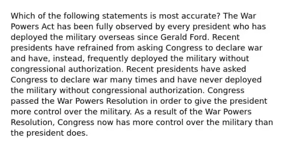 Which of the following statements is most accurate? The War Powers Act has been fully observed by every president who has deployed the military overseas since Gerald Ford. Recent presidents have refrained from asking Congress to declare war and have, instead, frequently deployed the military without congressional authorization. Recent presidents have asked Congress to declare war many times and have never deployed the military without congressional authorization. Congress passed the War Powers Resolution in order to give the president more control over the military. As a result of the War Powers Resolution, Congress now has more control over the military than the president does.