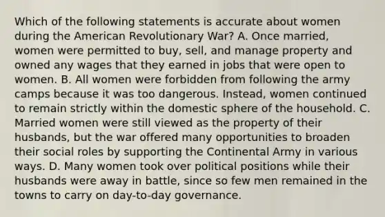 Which of the following statements is accurate about women during the American Revolutionary War? A. Once married, women were permitted to buy, sell, and manage property and owned any wages that they earned in jobs that were open to women. B. All women were forbidden from following the army camps because it was too dangerous. Instead, women continued to remain strictly within the domestic sphere of the household. C. Married women were still viewed as the property of their husbands, but the war offered many opportunities to broaden their social roles by supporting the Continental Army in various ways. D. Many women took over political positions while their husbands were away in battle, since so few men remained in the towns to carry on day-to-day governance.