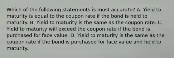 Which of the following statements is most accurate? A. Yield to maturity is equal to the coupon rate if the bond is held to maturity. B. Yield to maturity is the same as the coupon rate. C. Yield to maturity will exceed the coupon rate if the bond is purchased for face value. D. Yield to maturity is the same as the coupon rate if the bond is purchased for face value and held to maturity.