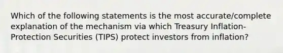 Which of the following statements is the most accurate/complete explanation of the mechanism via which Treasury Inflation-Protection Securities (TIPS) protect investors from inflation?