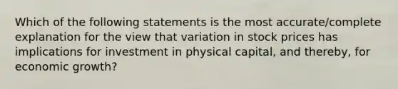 Which of the following statements is the most accurate/complete explanation for the view that variation in stock prices has implications for investment in physical capital, and thereby, for economic growth?