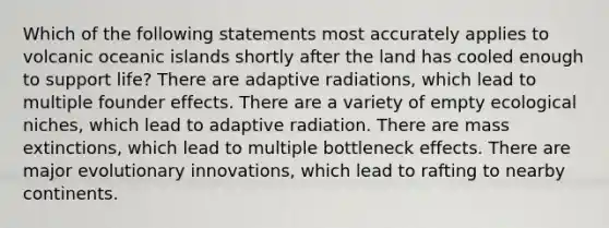 Which of the following statements most accurately applies to volcanic oceanic islands shortly after the land has cooled enough to support life? There are adaptive radiations, which lead to multiple founder effects. There are a variety of empty ecological niches, which lead to adaptive radiation. There are mass extinctions, which lead to multiple bottleneck effects. There are major evolutionary innovations, which lead to rafting to nearby continents.