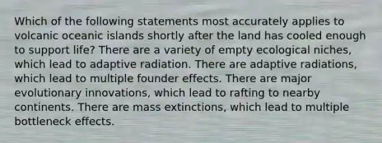 Which of the following statements most accurately applies to volcanic oceanic islands shortly after the land has cooled enough to support life? There are a variety of empty ecological niches, which lead to adaptive radiation. There are adaptive radiations, which lead to multiple founder effects. There are major evolutionary innovations, which lead to rafting to nearby continents. There are mass extinctions, which lead to multiple bottleneck effects.