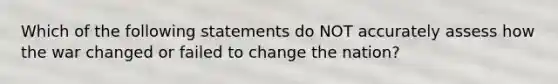 Which of the following statements do NOT accurately assess how the war changed or failed to change the nation?