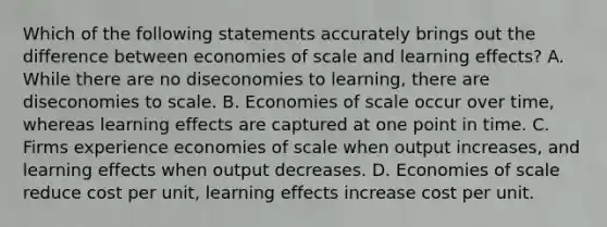 Which of the following statements accurately brings out the difference between economies of scale and learning effects? A. While there are no diseconomies to learning, there are diseconomies to scale. B. Economies of scale occur over time, whereas learning effects are captured at one point in time. C. Firms experience economies of scale when output increases, and learning effects when output decreases. D. Economies of scale reduce cost per unit, learning effects increase cost per unit.