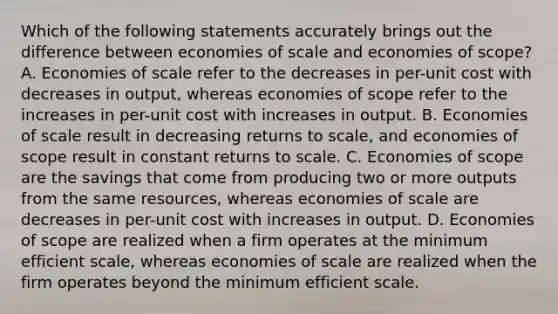 Which of the following statements accurately brings out the difference between economies of scale and economies of scope? A. Economies of scale refer to the decreases in per-unit cost with decreases in output, whereas economies of scope refer to the increases in per-unit cost with increases in output. B. Economies of scale result in decreasing returns to scale, and economies of scope result in constant returns to scale. C. Economies of scope are the savings that come from producing two or more outputs from the same resources, whereas economies of scale are decreases in per-unit cost with increases in output. D. Economies of scope are realized when a firm operates at the minimum efficient scale, whereas economies of scale are realized when the firm operates beyond the minimum efficient scale.