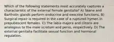 Which of the following statements most accurately captures a characteristic of the external female genitalia? A) Skene and Bartholin glands perform endocrine and exocrine functions. B) Surgical repair is required in the case of a ruptured hymen in prepubescent females. C) The labia majora and clitoris are analogous to the male scrotum and penis, respectively. D) The external genitalia facilitate sexual function and hormonal regulation.