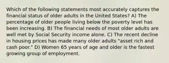 Which of the following statements most accurately captures the financial status of older adults in the United States? A) The percentage of older people living below the poverty level has been increasing. B) The financial needs of most older adults are well met by Social Security income alone. C) The recent decline in housing prices has made many older adults "asset rich and cash poor." D) Women 65 years of age and older is the fastest growing group of employment.