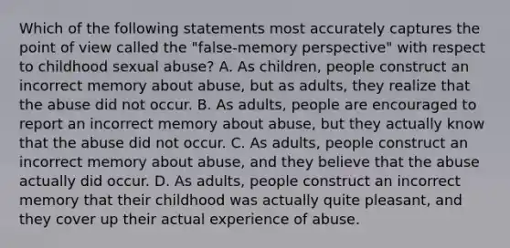 Which of the following statements most accurately captures the point of view called the "false-memory perspective" with respect to childhood sexual abuse? A. As children, people construct an incorrect memory about abuse, but as adults, they realize that the abuse did not occur. B. As adults, people are encouraged to report an incorrect memory about abuse, but they actually know that the abuse did not occur. C. As adults, people construct an incorrect memory about abuse, and they believe that the abuse actually did occur. D. As adults, people construct an incorrect memory that their childhood was actually quite pleasant, and they cover up their actual experience of abuse.