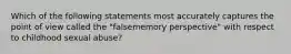 Which of the following statements most accurately captures the point of view called the "falsememory perspective" with respect to childhood sexual abuse?