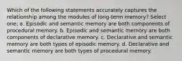 Which of the following statements accurately captures the relationship among the modules of long-term memory? Select one: a. Episodic and semantic memory are both components of procedural memory. b. Episodic and semantic memory are both components of declarative memory. c. Declarative and semantic memory are both types of episodic memory. d. Declarative and semantic memory are both types of procedural memory.