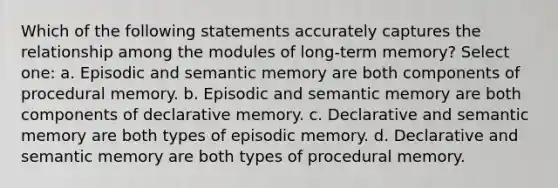 Which of the following statements accurately captures the relationship among the modules of long-term memory? Select one: a. Episodic and semantic memory are both components of procedural memory. b. Episodic and semantic memory are both components of declarative memory. c. Declarative and semantic memory are both types of episodic memory. d. Declarative and semantic memory are both types of procedural memory.