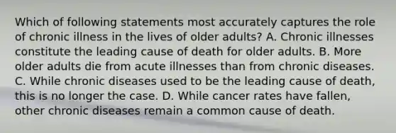 Which of following statements most accurately captures the role of chronic illness in the lives of older adults? A. Chronic illnesses constitute the leading cause of death for older adults. B. More older adults die from acute illnesses than from chronic diseases. C. While chronic diseases used to be the leading cause of death, this is no longer the case. D. While cancer rates have fallen, other chronic diseases remain a common cause of death.