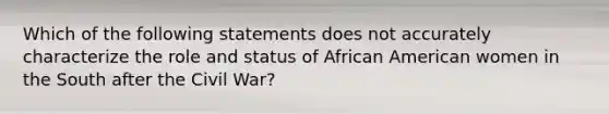 Which of the following statements does not accurately characterize the role and status of African American women in the South after the Civil War?