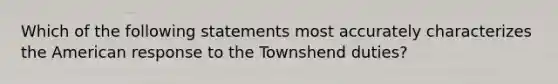 Which of the following statements most accurately characterizes the American response to the Townshend duties?