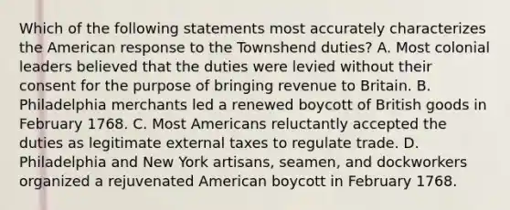 Which of the following statements most accurately characterizes the American response to the Townshend duties? A. Most colonial leaders believed that the duties were levied without their consent for the purpose of bringing revenue to Britain. B. Philadelphia merchants led a renewed boycott of British goods in February 1768. C. Most Americans reluctantly accepted the duties as legitimate external taxes to regulate trade. D. Philadelphia and New York artisans, seamen, and dockworkers organized a rejuvenated American boycott in February 1768.