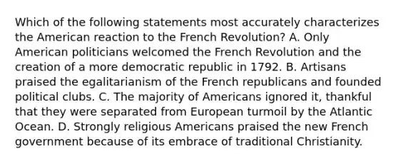 Which of the following statements most accurately characterizes the American reaction to the French Revolution? A. Only American politicians welcomed the French Revolution and the creation of a more democratic republic in 1792. B. Artisans praised the egalitarianism of the French republicans and founded political clubs. C. The majority of Americans ignored it, thankful that they were separated from European turmoil by the Atlantic Ocean. D. Strongly religious Americans praised the new French government because of its embrace of traditional Christianity.