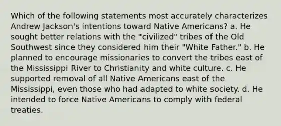 Which of the following statements most accurately characterizes Andrew Jackson's intentions toward Native Americans? a. He sought better relations with the "civilized" tribes of the Old Southwest since they considered him their "White Father." b. He planned to encourage missionaries to convert the tribes east of the Mississippi River to Christianity and white culture. c. He supported removal of all Native Americans east of the Mississippi, even those who had adapted to white society. d. He intended to force Native Americans to comply with federal treaties.