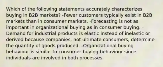 Which of the following statements accurately characterizes buying in B2B markets? -Fewer customers typically exist in B2B markets than in consumer markets. -Forecasting is not as important in organizational buying as in consumer buying. -Demand for industrial products is elastic instead of inelastic or derived because companies, not ultimate consumers, determine the quantity of goods produced. -Organizational buying behaviour is similar to consumer buying behaviour since individuals are involved in both processes.