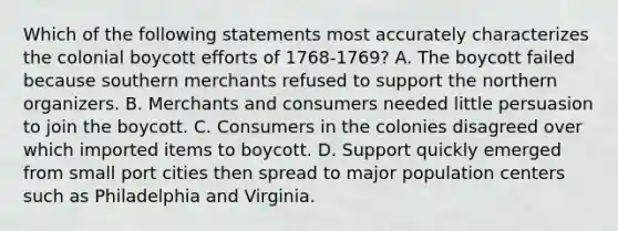 Which of the following statements most accurately characterizes the colonial boycott efforts of 1768-1769? A. The boycott failed because southern merchants refused to support the northern organizers. B. Merchants and consumers needed little persuasion to join the boycott. C. Consumers in the colonies disagreed over which imported items to boycott. D. Support quickly emerged from small port cities then spread to major population centers such as Philadelphia and Virginia.