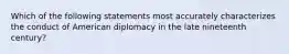 Which of the following statements most accurately characterizes the conduct of American diplomacy in the late nineteenth century?