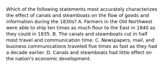 Which of the following statements most accurately characterizes the effect of canals and steamboats on the flow of goods and information during the 1830s? A. Farmers in the Old Northwest were able to ship ten times as much flour to the East in 1840 as they could in 1835. B. The canals and steamboats cut in half most travel and communication time. C. Newspapers, mail, and business communications traveled five times as fast as they had a decade earlier. D. Canals and steamboats had little effect on the nation's economic development.