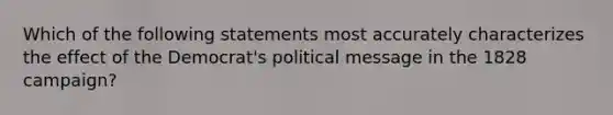 Which of the following statements most accurately characterizes the effect of the Democrat's political message in the 1828 campaign?