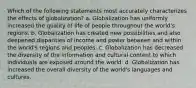 Which of the following statements most accurately characterizes the effects of globalization? a. Globalization has uniformly increased the quality of life of people throughout the world's regions. b. Globalization has created new possibilities and also deepened disparities of income and power between and within the world's regions and peoples. c. Globalization has decreased the diversity of the information and cultural content to which individuals are exposed around the world. d. Globalization has increased the overall diversity of the world's languages and cultures.