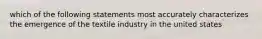 which of the following statements most accurately characterizes the emergence of the textile industry in the united states