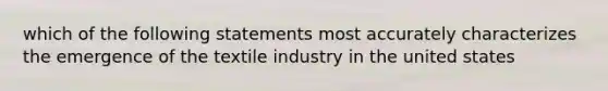 which of the following statements most accurately characterizes the emergence of the textile industry in the united states