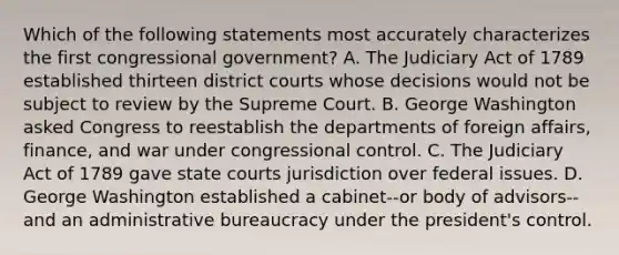 Which of the following statements most accurately characterizes the first congressional government? A. The Judiciary Act of 1789 established thirteen district courts whose decisions would not be subject to review by the Supreme Court. B. George Washington asked Congress to reestablish the departments of foreign affairs, finance, and war under congressional control. C. The Judiciary Act of 1789 gave state courts jurisdiction over federal issues. D. George Washington established a cabinet--or body of advisors--and an administrative bureaucracy under the president's control.