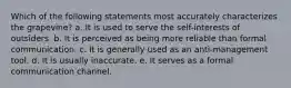 Which of the following statements most accurately characterizes the grapevine? a. It is used to serve the self-interests of outsiders. b. It is perceived as being more reliable than formal communication. c. It is generally used as an anti-management tool. d. It is usually inaccurate. e. It serves as a formal communication channel.