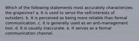 Which of the following statements most accurately characterizes the grapevine? a. It is used to serve the self-interests of outsiders. b. It is perceived as being more reliable than formal communication. c. It is generally used as an anti-management tool. d. It is usually inaccurate. e. It serves as a formal communication channel.