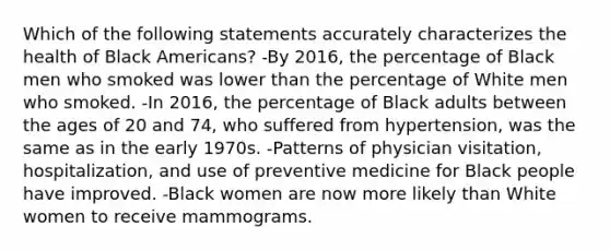 Which of the following statements accurately characterizes the health of Black Americans? -By 2016, the percentage of Black men who smoked was lower than the percentage of White men who smoked. -In 2016, the percentage of Black adults between the ages of 20 and 74, who suffered from hypertension, was the same as in the early 1970s. -Patterns of physician visitation, hospitalization, and use of preventive medicine for Black people have improved. -Black women are now more likely than White women to receive mammograms.