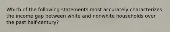 Which of the following statements most accurately characterizes the income gap between white and nonwhite households over the past half-century?