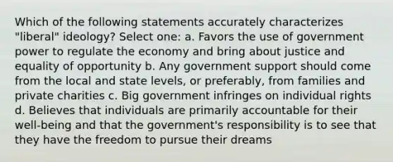 Which of the following statements accurately characterizes "liberal" ideology? Select one: a. Favors the use of government power to regulate the economy and bring about justice and equality of opportunity b. Any government support should come from the local and state levels, or preferably, from families and private charities c. Big government infringes on individual rights d. Believes that individuals are primarily accountable for their well-being and that the government's responsibility is to see that they have the freedom to pursue their dreams