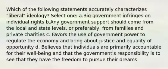 Which of the following statements accurately characterizes "liberal" ideology? Select one: a.Big government infringes on individual rights b.Any government support should come from the local and state levels, or preferably, from families and private charities c. Favors the use of government power to regulate the economy and bring about justice and equality of opportunity d. Believes that individuals are primarily accountable for their well-being and that the government's responsibility is to see that they have the freedom to pursue their dreams