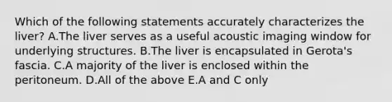 Which of the following statements accurately characterizes the liver? A.The liver serves as a useful acoustic imaging window for underlying structures. B.The liver is encapsulated in Gerota's fascia. C.A majority of the liver is enclosed within the peritoneum. D.All of the above E.A and C only