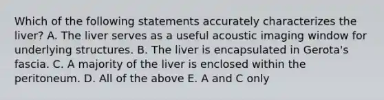 Which of the following statements accurately characterizes the liver? A. The liver serves as a useful acoustic imaging window for underlying structures. B. The liver is encapsulated in Gerota's fascia. C. A majority of the liver is enclosed within the peritoneum. D. All of the above E. A and C only