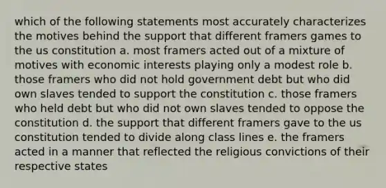 which of the following statements most accurately characterizes the motives behind the support that different framers games to the us constitution a. most framers acted out of a mixture of motives with economic interests playing only a modest role b. those framers who did not hold government debt but who did own slaves tended to support the constitution c. those framers who held debt but who did not own slaves tended to oppose the constitution d. the support that different framers gave to the us constitution tended to divide along class lines e. the framers acted in a manner that reflected the religious convictions of their respective states