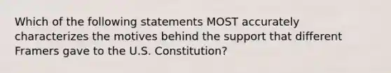 Which of the following statements MOST accurately characterizes the motives behind the support that different Framers gave to the U.S. Constitution?