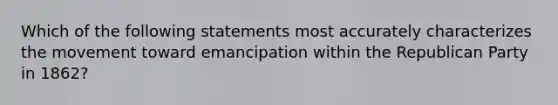 Which of the following statements most accurately characterizes the movement toward emancipation within the Republican Party in 1862?