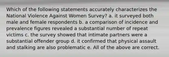 Which of the following statements accurately characterizes the National Violence Against Women Survey? a. it surveyed both male and female respondents b. a comparison of incidence and prevalence figures revealed a substantial number of repeat victims c. the survey showed that intimate partners were a substantial offender group d. it confirmed that physical assault and stalking are also problematic e. All of the above are correct.